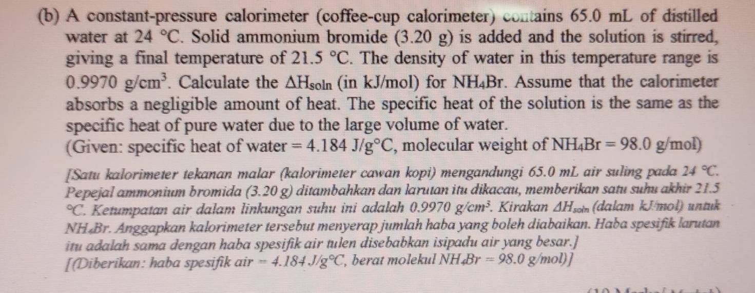 A constant-pressure calorimeter (coffee-cup calorimeter) contains 65.0 mL of distilled 
water at 24°C. Solid ammonium bromide (3.20 g) is added and the solution is stirred, 
giving a final temperature of 21.5°C. The density of water in this temperature range is
0.9970g/cm^3. Calculate the △ H_soin (in kJ/mol) for NH_4Br. Assume that the calorimeter 
absorbs a negligible amount of heat. The specific heat of the solution is the same as the 
specific heat of pure water due to the large volume of water. 
(Given: specific heat of water =4.184J/g°C , molecular weight of NH_4Br=98.0g/mol)
[Satu kalorimeter tekanan malar (kalorimeter cawan kopi) mengandungi 65.0 mL air suling pada 24°C. 
Pepejal ammonium bromida (3.20 g) ditambahkan dan larutan itu dikacau, memberikan satu suhu akhir 21.5°C l. Ketumpatan air dalam linkungan suhu ini adalah 0.9970g/cm^3. Kirakan △ H_soin (dalam kJ/mol) untuk 
NH Br. Anggapkan kalorimeter tersebut menyerap jumlah haba yang boleh diabaikan. Haba spesifik larutan 
itu adalah sama dengan haba spesifik air tulen disebabkan isipadu air yang besar.] 
[Diberikan: haba spesifik air =4.184J/g°C ', berat molekul NH_4Br=98.0g/mol)]