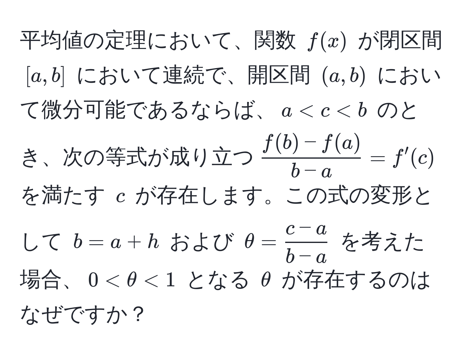 平均値の定理において、関数 ( f(x) ) が閉区間 ([a,b]) において連続で、開区間 ((a,b)) において微分可能であるならば、( a < c < b ) のとき、次の等式が成り立つ(  (f(b) - f(a))/b - a  = f'(c) )を満たす ( c ) が存在します。この式の変形として ( b = a + h ) および ( θ =  (c - a)/b - a  ) を考えた場合、( 0 < θ < 1 ) となる ( θ ) が存在するのはなぜですか？