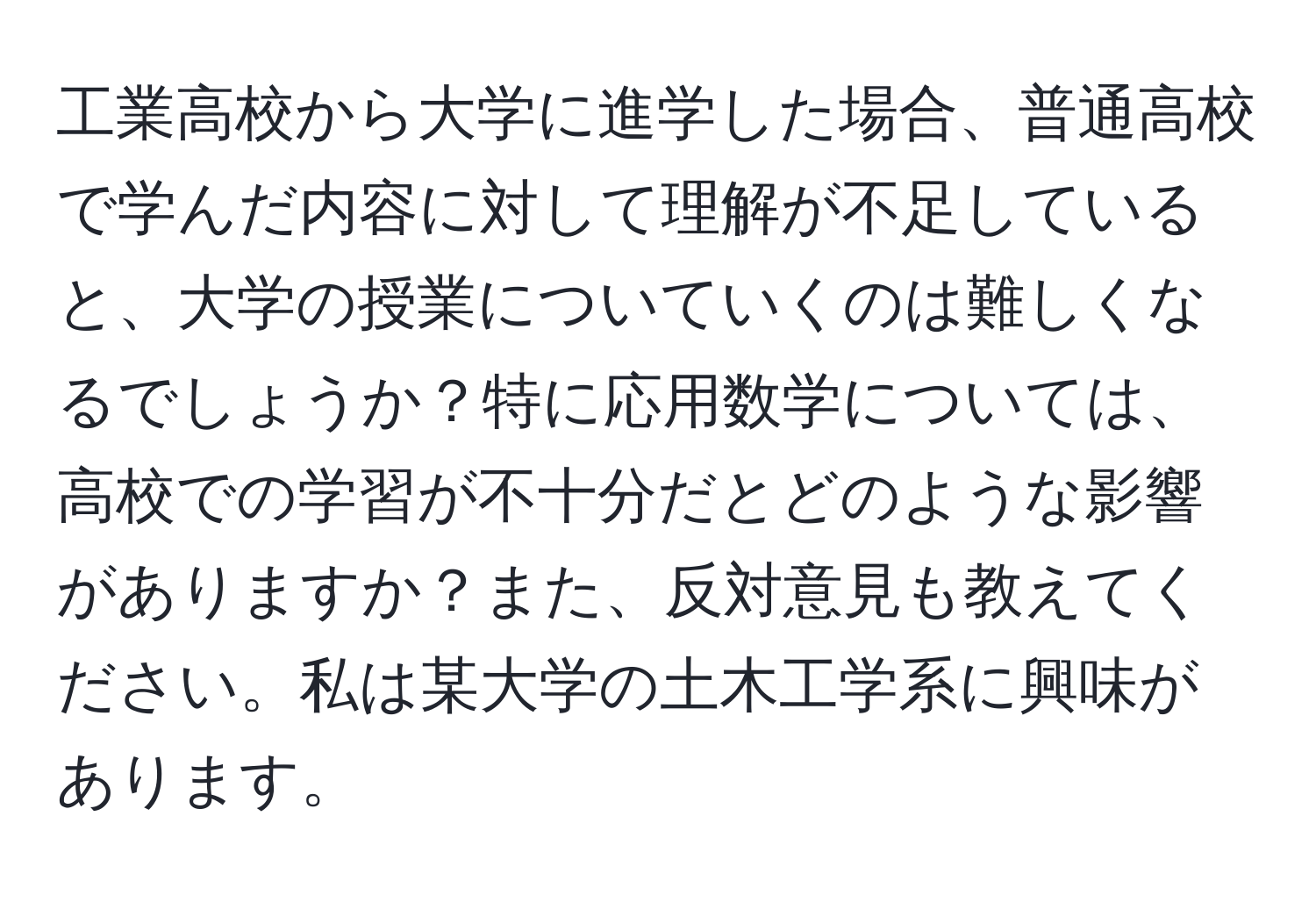 工業高校から大学に進学した場合、普通高校で学んだ内容に対して理解が不足していると、大学の授業についていくのは難しくなるでしょうか？特に応用数学については、高校での学習が不十分だとどのような影響がありますか？また、反対意見も教えてください。私は某大学の土木工学系に興味があります。