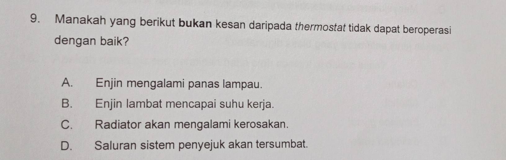 Manakah yang berikut bukan kesan daripada thermostat tidak dapat beroperasi
dengan baik?
A. Enjin mengalami panas lampau.
B. Enjin lambat mencapai suhu kerja.
C. Radiator akan mengalami kerosakan.
D. Saluran sistem penyejuk akan tersumbat.