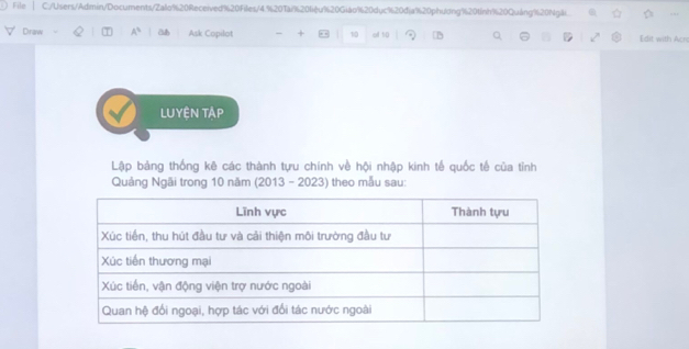 File C:/Users/Admin/Documents/Zalo%20Received%20Files/4. % 20Tài % 20fiệu % 20Giáo % 20duc % 20dja % 20phudng % 20tinh % 20Quáng % 20Ngãi
Draw A^3 a Ask Copilot + 10 ell tü Edit with Acn 
LUyện Tập 
Lập bảng thống kê các thành tựu chính về hội nhập kinh tế quốc tế của tỉnh 
Quảng Ngãi trong 10 năm (2013 - 2023) theo mẫu sau: