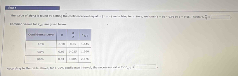 The value of alpha is found by setting the confidence level equal to (1-alpha ) and solving for a. Here, we have (1-alpha )=0.95 s0 a=0.05. Therefore,  a/2 =□ .
Common values for z_a/2 are given below.
According to the table above, for a 95% confidence interval, the necessary value for z_a/2 is □ .