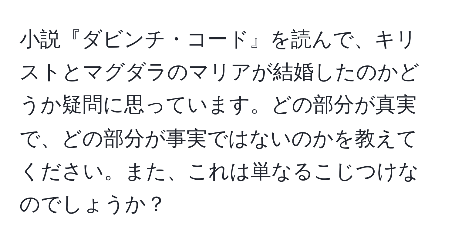 小説『ダビンチ・コード』を読んで、キリストとマグダラのマリアが結婚したのかどうか疑問に思っています。どの部分が真実で、どの部分が事実ではないのかを教えてください。また、これは単なるこじつけなのでしょうか？