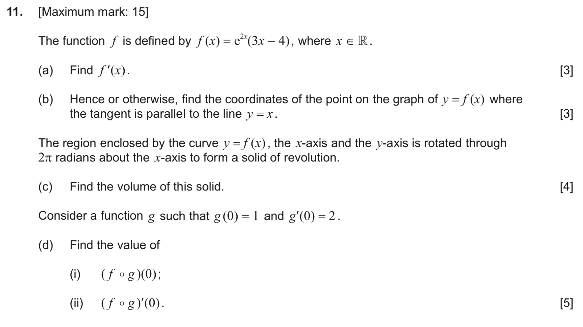 [Maximum mark: 15] 
The function ƒ is defined by f(x)=e^(2x)(3x-4) , where x∈ R. 
(a) Find f'(x). [3] 
(b) Hence or otherwise, find the coordinates of the point on the graph of y=f(x) where 
the tangent is parallel to the line y=x. [3] 
The region enclosed by the curve y=f(x) , the x-axis and the y-axis is rotated through
2π radians about the x-axis to form a solid of revolution. 
(c) Find the volume of this solid. [4] 
Consider a function g such that g(0)=1 and g'(0)=2. 
(d) Find the value of 
(i) (fcirc g)(0)
(ii) (fcirc g)'(0). [5]