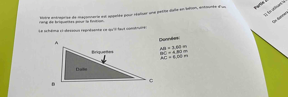 ) En utilisant la 
Votre entreprise de maçonnerie est appelée pour réaliser une petite dalle en béton, entourée d'un Partie 
rang de briquettes pour la finition. 
On donner 
Le schéma ci-dessous représente ce qu'il faut construire: 
Données:
AB=3,60m
BC=4,80m
AC=6,00m