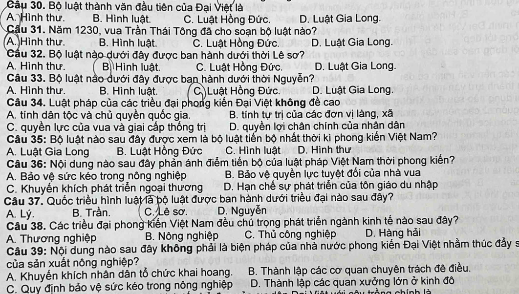 Bộ luật thành văn đầu tiên của Đại Việt là
A. Hình thư. B. Hình luật. C. Luật Hồng Đức. D. Luật Gia Long.
Cầu 31. Năm 1230, vua Trần Thái Tông đã cho soạn bộ luật nào?
A. Hình thư. B. Hình luật. C. Luật Hồng Đức. D. Luật Gia Long.
Cầu 32. Bộ luật nào dưới đây được ban hành dưới thời Lê sơ?
A. Hình thư. B Hình luật. C. Luật Hồng Đức. D. Luật Gia Long.
Câu 33. Bộ luật nào dưới đây được ban hành dưới thời Nguyễn?
A. Hình thư. B. Hình luật. C Luật Hồng Đức. D. Luật Gia Long.
Câu 34. Luật pháp của các triều đại phong kiến Đại Việt không đề cao
A. tính dân tộc và chủ quyền quốc gia. B. tính tự trị của các đơn vị làng, xã
C. quyền lực của vua và giai cấp thống trị D. quyền lợi chân chính của nhân dân
Câu 35: Bộ luật nào sau đây được xem là bộ luật tiến bộ nhất thời kì phong kiến Việt Nam?
A. Luật Gia Long B. Luật Hồng Đức C. Hình luật D. Hình thư
Câu 36: Nội dung nào sau đây phản ánh điểm tiến bộ của luật pháp Việt Nam thời phong kiến?
A. Bảo vệ sức kéo trong nông nghiệp B. Bảo vệ quyền lực tuyệt đối của nhà vua
C. Khuyến khích phát triển ngoại thương D. Hạn chế sự phát triển của tôn giáo du nhập
Câu 37. Quốc triều hình luật là bộ luật được ban hành dưới triều đại nào sau đây?
A. Lý. B. Trần. C. Lê sơ. D. Nguyễn
Câu 38. Các triều đại phong kiến Việt Nam đều chú trọng phát triển ngành kinh tế nào sau đây?
A. Thương nghiệp B. Nông nghiệp C. Thủ công nghiệp D. Hàng hải
Câu 39: Nội dung nào sau đây không phải là biện pháp của nhà nước phong kiến Đại Việt nhằm thúc đẩy s
của sản xuất nông nghiệp?
A. Khuyến khích nhân dân tổ chức khai hoang. B. Thành lập các cơ quan chuyên trách đê điều.
C. Quy định bảo vệ sức kéo trong nông nghiệp D. Thành lập các quan xưởng lớn ở kinh đô