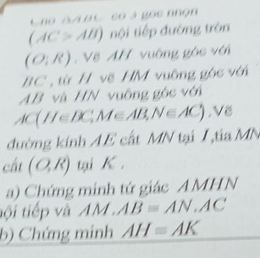 10111
(AC>AB) tội tiếp đường tròn
(O:R) , Vẽ AH vuống góc với
BC , từ H vẽ HM vuông gọc với
AB và HN vuông góc với
AC(HeBC,MeAB, N∈ AC), Ve
đường kính AE cất MN tại Ita MN
cất (O,R) tại K. 
a) Chứng minh tứ giác AMHN
tội tiếp và AM.AB≌ AN.AC
b) Chứng minh AH=AK