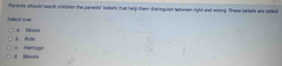 Parents should teach children the parents' beliefs that help them distinguish between right and wrong. These beliefs are called:
Select one:
a. Stress
b. Role
c. Heritage
d. Morals