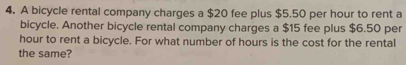 A bicycle rental company charges a $20 fee plus $5.50 per hour to rent a 
bicycle. Another bicycle rental company charges a $15 fee plus $6.50 per
hour to rent a bicycle. For what number of hours is the cost for the rental 
the same?