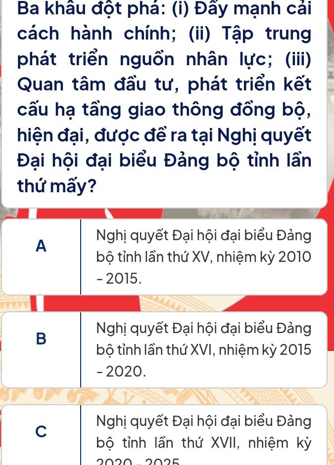 Ba khâu đột phá: (i) Đẩy mạnh cải
cách hành chính; (ii) Tập trung
phát triển nguồn nhân lực; (iii)
Quan tâm đầu tư, phát triển kết
cấu hạ tầng giao thông đồng bộ,
hiện đại, được đề ra tại Nghị quyết
Đại hội đại biểu Đảng bộ tỉnh lần
thứ mấy?
A Nghị quyết Đại hội đại biểu Đảng
bộ tỉnh lần thứ XV, nhiệm kỳ 2010
- 2015.
B Nghị quyết Đại hội đại biểu Đảng
bộ tỉnh lần thứ XVI, nhiệm kỳ 2015
- 2020.
C Nghị quyết Đại hội đại biểu Đảng
bộ tỉnh lần thứ XVII, nhiệm kỳ