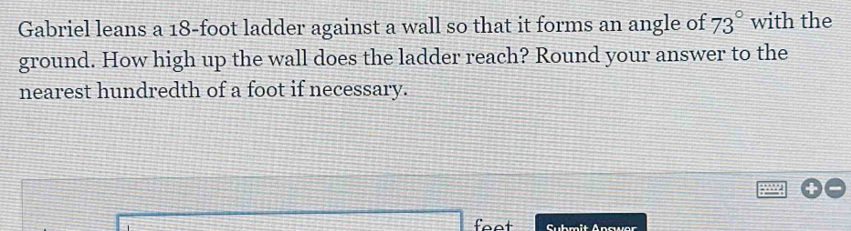 Gabriel leans a 18-foot ladder against a wall so that it forms an angle of 73° with the 
ground. How high up the wall does the ladder reach? Round your answer to the 
nearest hundredth of a foot if necessary. 
Submit Apcwer