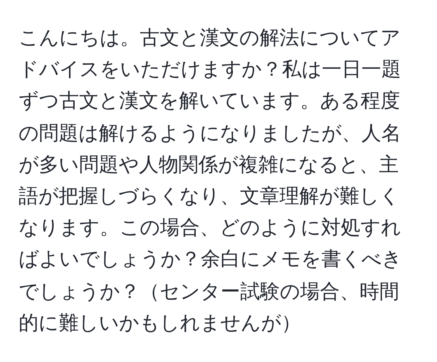 こんにちは。古文と漢文の解法についてアドバイスをいただけますか？私は一日一題ずつ古文と漢文を解いています。ある程度の問題は解けるようになりましたが、人名が多い問題や人物関係が複雑になると、主語が把握しづらくなり、文章理解が難しくなります。この場合、どのように対処すればよいでしょうか？余白にメモを書くべきでしょうか？センター試験の場合、時間的に難しいかもしれませんが