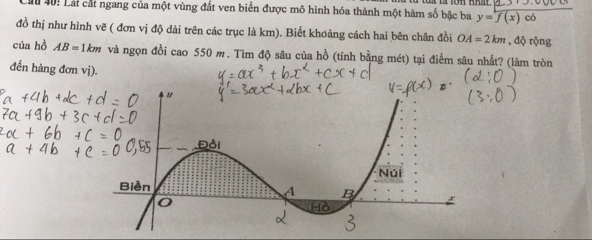 là là lon nhat. 
Lầu 40: Lát cắt ngang của một vùng đất ven biển được mô hình hóa thành một hàm số bậc ba y=f(x) có 
đồ thị như hình vẽ ( đơn vị độ dài trên các trục là km). Biết khơảng cách hai bên chân đồi OA=2km , độ rộng 
của hồ AB=1km và ngọn đồi cao 550 m. Tìm độ sâu của hồ (tính bằng mét) tại điểm sâu nhất? (làm tròn 
đến hàng đơn vị).