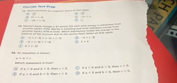 Florida Test Prep I
12. Which quotients are negative? Select all that apply.
53^2
 (-20)/-5 
14/ (-2)
-27/ 3
-36/ (-9) F  7/-1 
13. Marley's bank charges a $3 service fee each time money is withdrawn from
another bank's ATM. Marley is traveling and must withdraw money from
another bank's ATM 4 times. Which expressions model the change in the
balance of her account due to the service fees? Select all that apply
A -3+(-3)+(-3)+(-3) D -4* (-3)
-4+(-4)+(-4) E 3* 4
4* (-3)
14. An equation is shown.
a* b=c
Which statement is true?
A If a>0 and b>0 , then c<0</tex>. If a<0</tex> and b>0 , then c>0.
B If a>0 and b<0</tex> , then c<0</tex>. D If a<0</tex> and b<0</tex> , then c<0</tex>.