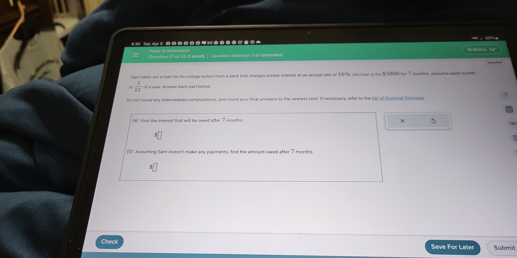8:30 Sat, Apr 8 M 99 7 a 
Brittany 
Question 21 of 25 (1 point) | Question Attempt: 1 of Unlimited 
Español 
Sam takes out a loan for his college tuition from a bank that charges simple interest at an annual rate of 16%. His loan is for $5800 for 7 months. Assume each month
is  1/12  of a year. Answer each part below. 
? 
Do not round any intermediate computations, and round your final answers to the nearest cent. If necessary, refer to the list of financial formulas. 
(a) Find the interest that will be owed after 7 months. 
× 
∞
$□
(b) Assuming Sam doesn't make any payments, find the amount owed after 7 months.
$□
Check Save For Later Submit
