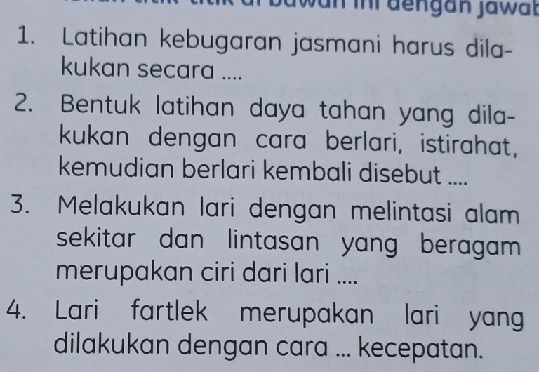 wan inr dengan jawat 
1. Latihan kebugaran jasmani harus dila- 
kukan secara .... 
2. Bentuk latihan daya tahan yang dila- 
kukan dengan cara berlari, istirahat, 
kemudian berlari kembali disebut .... 
3. Melakukan lari dengan melintasi alam 
sekitar dan lintasan yang beragam. 
merupakan ciri dari lari .... 
4. Lari fartlek merupakan lari yang 
dilakukan dengan cara ... kecepatan.