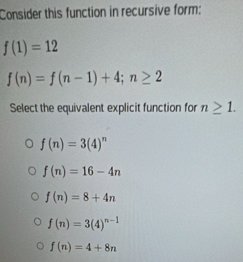 Consider this function in recursive form:
f(1)=12
f(n)=f(n-1)+4; n≥ 2
Select the equivalent explicit function for n≥ 1.
f(n)=3(4)^n
f(n)=16-4n
f(n)=8+4n
f(n)=3(4)^n-1
f(n)=4+8n