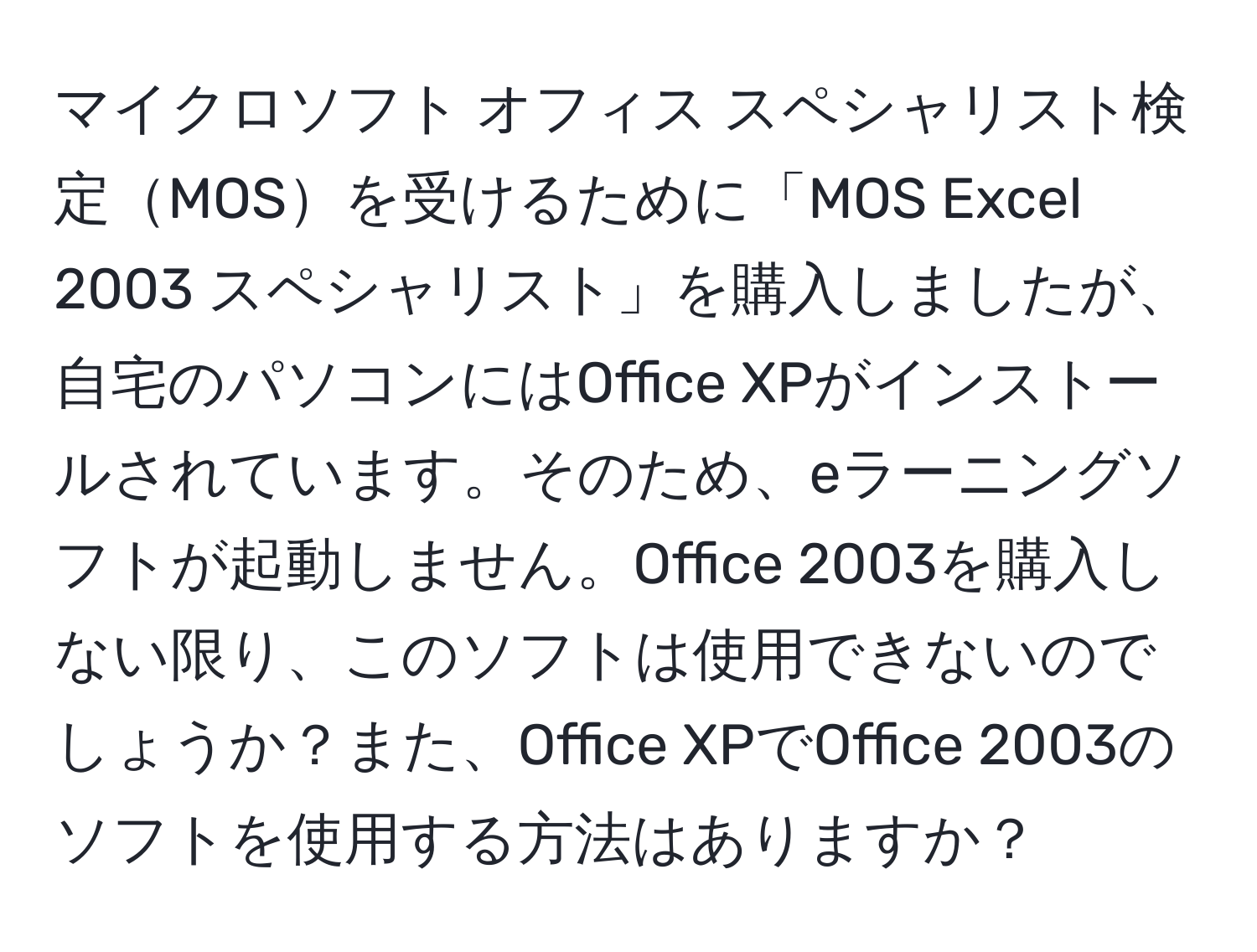 マイクロソフト オフィス スペシャリスト検定MOSを受けるために「MOS Excel 2003 スペシャリスト」を購入しましたが、自宅のパソコンにはOffice XPがインストールされています。そのため、eラーニングソフトが起動しません。Office 2003を購入しない限り、このソフトは使用できないのでしょうか？また、Office XPでOffice 2003のソフトを使用する方法はありますか？