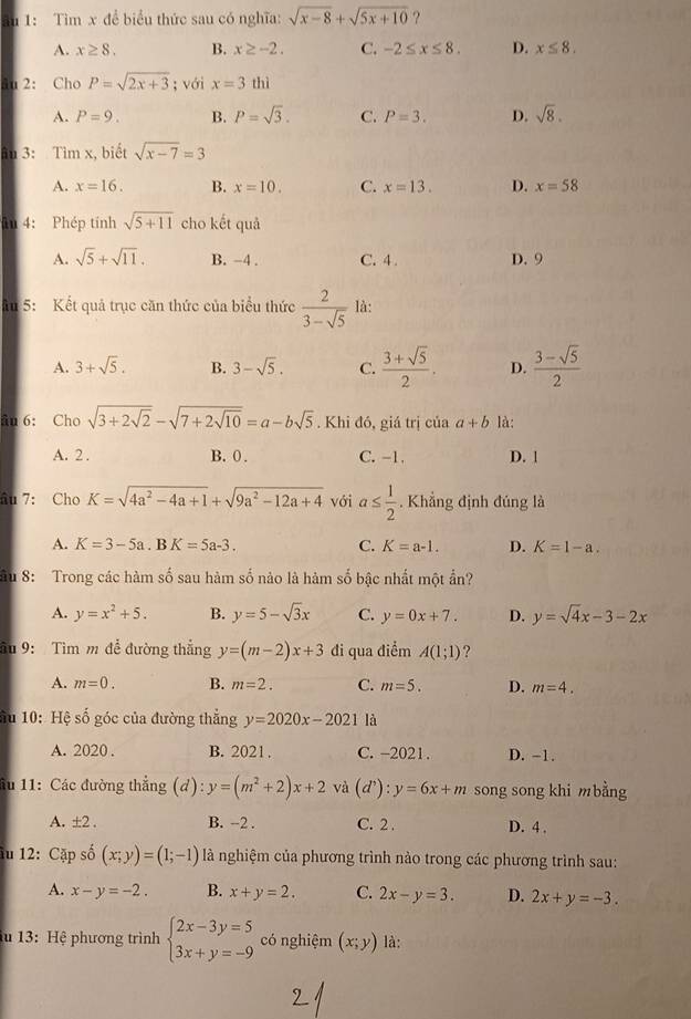 ău 1: Tìm x để biểu thức sau có nghĩa: sqrt(x-8)+sqrt(5x+10) ?
A. x≥ 8. B. x≥ -2. C. -2≤ x≤ 8. D. x≤ 8.
âu 2: Cho P=sqrt(2x+3); với x=3 thì
A. P=9. B. P=sqrt(3). C. P=3. D. sqrt(8).
âu 3: Tìm x, biết sqrt(x-7)=3
A. x=16. B. x=10. C. x=13. D. x=58
in 4: Phép tính sqrt(5+11) cho kết quả
A. sqrt(5)+sqrt(11). B. -4 . C. 4 . D. 9
âu 5: Kết quả trục căn thức của biểu thức  2/3-sqrt(5)  là:
A. 3+sqrt(5). B. 3-sqrt(5). C.  (3+sqrt(5))/2 . D.  (3-sqrt(5))/2 
ân 6: Cho sqrt(3+2sqrt 2)-sqrt(7+2sqrt 10)=a-bsqrt(5). Khi đó, giá trị của a+b là:
A. 2 . B. 0 . C. -1. D. 1
âu 7: Cho K=sqrt(4a^2-4a+1)+sqrt(9a^2-12a+4) với a≤  1/2 . Khẳng định đúng là
A. K=3-5a.BK=5a-3. C. K=a-1. D. K=1-a.
Sầu 8: Trong các hàm số sau hàm số nào là hàm số bậc nhất một ẩn?
A. y=x^2+5. B. y=5-sqrt(3)x C. y=0x+7. D. y=sqrt(4)x-3-2x
âu 9: Tìm m để đường thẳng y=(m-2)x+3 đi qua điểm A(1;1) ?
A. m=0. B. m=2. C. m=5. D. m=4.
ầu 10: Hệ số góc của đường thẳng y=2020x-2021 là
A. 2020 . B. 2021 . C. -2021 . D. -1.
ầu 11: Các đường thẳng (d): y=(m^2+2)x+2 và (d^,):y=6x+m song song khi mbằng
A. ±2 . B. --2 . C. 2 . D. 4 .
âu 12: Cặp số (x;y)=(1;-1) là nghiệm của phương trình nào trong các phương trình sau:
A. x-y=-2. B. x+y=2. C. 2x-y=3. D. 2x+y=-3.
u 13: Hệ phương trình beginarrayl 2x-3y=5 3x+y=-9endarray. có nghiệm (x;y) là: