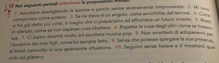 Nei seguenti períodi sottolinea le proposizioni modali. 
1. Ascoltava sbadigliando la lezione e perció venne severamente rimproverato. 2. Mi sore 
comportato come potevo. 3. Se ne stava in un angolo, come annichilita dal terrore. 4. Com 
vi ho già detto più volte, è meglio che ci prepariamo ad affrontare un futuro incerto. S. Rese 
in silenzio, come se non sapesse cosa ribattere. 6. Rispetta le cose degli altri come se fossero 
tue. 7. Ci siamo divertiti molto ad ascoltare musica pop. 8. Non smetterò di adoperarmi per 
lavvenire dei miei figli, come ho sempre fatto. 9. Senza che potesse spiegare la sua presenza, 
sí trovó coinvolto in una spiacevole situazione. 10. Seguimi senza fiatare e ti mostreró que 
nido sul platano.