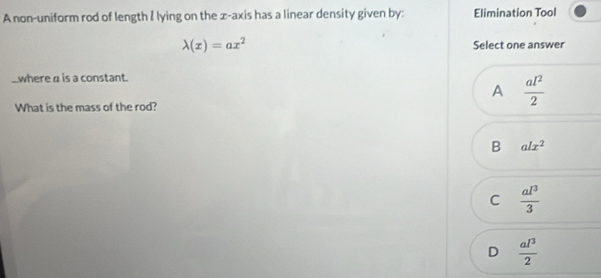 A non-uniform rod of length I lying on the x-axis has a linear density given by: Elimination Tool
lambda (x)=ax^2
Select one answer
where α is a constant.
A  al^2/2 
What is the mass of the rod?
B alx^2
C  al^3/3 
D  al^3/2 