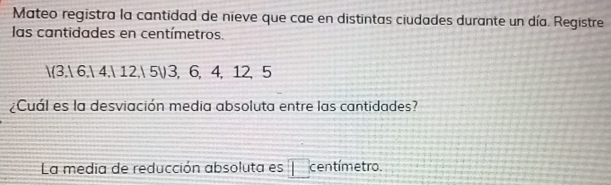 Mateo registra la cantidad de nieve que cae en distintas ciudades durante un día. Registre 
las cantidades en centímetros.
3, 6, 4, 12, 5) 3, 6, 4, 12, 5
¿Cuál es la desviación media absoluta entre las cantidades? 
La media de reducción absoluta es centímetro.