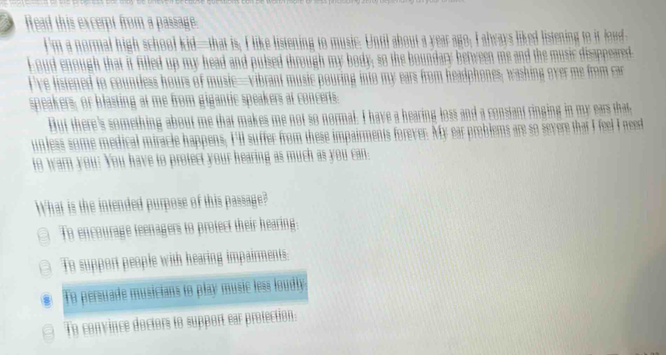 Wead this excerpt from a passage.
I'm a normal high school kid—that is; I like listening to music. Until about a year ago; I always liked listening to it loud
Loud enough that it filled up my head and pulsed through my body, so the boundary berween me and the music disappeared.
I've listened to countless hours of music—vibrant music pouring into my ears from headphones; washing over me from car
speakers; or blasting at me from gigantic speakers at concerts:
Dut there's something about me that makes me not so normal. I have a hearing loss and a constant ringing in my ears that
unless some medical miracle happens; Ill suffer from these impairments forever. My ear problems are so severe that I feel I need
to warn you? You have to protect your hearing as much as you can:
What is the intended purpose of this passage?
a To encourage teenagers to protect their hearing:
a To support people with hearing impairments:
To persuade musicians to play music less loudly
To convince doctors to support ear protection: