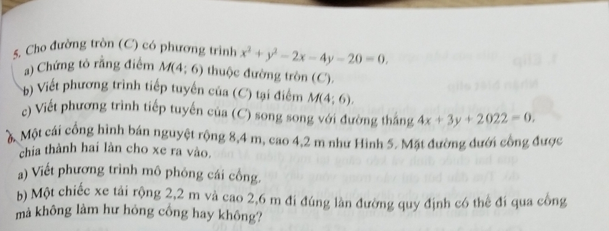 Cho đường tròn (C) có phương trình x^2+y^2-2x-4y-20=0. 
a) Chứng tô rằng điểm M(4;6) thuộc đường tròn (C). 
b) Viết phương trình tiếp tuyến của (C) tại điểm M(4;6). 
c) Viết phương trình tiếp tuyến của (C) song song với đường thắng 4x+3y+2022=0. 
M Một cái cổng hình bán nguyệt rộng 8,4 m, cao 4, 2 m như Hình 5. Mặt đường đưới công được 
chia thành hai làn cho xe ra vào. 
a) Viết phương trình mô phỏng cái cổng. 
b) Một chiếc xe tải rộng 2, 2 m và cao 2,6 m đi đúng làn đường quy định có thế đí qua cống 
mà không làm hư hỏng cống hay không?