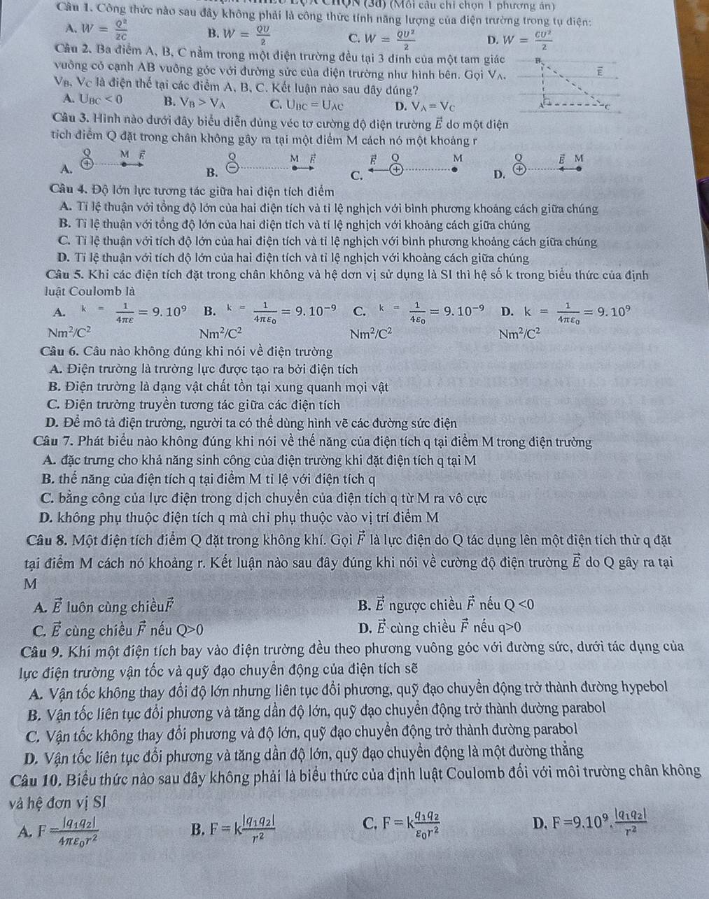 Chợn (38) (Mồi câu chi chọn 1 phương án)
Câu 1. Công thức nào sau đây không phải là công thức tính năng lượng của điện trường trong tụ diện:
A. W= Q^2/2C  B. W= QU/2  C. W= QU^2/2  D. W= CU^2/2 
Cầu 2. Ba điểm A, B, C nằm trong một điện trường đều tại 3 đinh của một tam giác
vuông có cạnh AB vuông góc với đường sức của điện trường như hình bên. GoiV_wedge .
V_B,V_C - là điện thế tại các điểm A, B, C. Kết luận nào sau đây đúng?
A. U_BC<0</tex> B. V_B>V_A C. U_BC=U_AC D. V_A=V_C
Câu 3. Hình nào dưới đây biểu diễn đúng véc tơ cường độ điện trường vector E do một điện
tíich điểm Q đặt trong chân không gây ra tại một điểm M cách nó một khoáng r
 c/a  M ē
Q M o M
o M E a
A.
B.
C.
D.
Câu 4. Độ lớn lực tương tác giữa hai điện tích điểm
A. Tỉ lệ thuận với tổng độ lớn của hai điện tích và tỉ lệ nghịch với bình phương khoảng cách giữa chúng
B. Tỉ lệ thuận với tổng độ lớn của hai điện tích và tỉ lệ nghịch với khoảng cách giữa chúng
C. Tỉ lệ thuận với tích độ lớn của hai điện tích và tỉ lệ nghịch với bình phương khoảng cách giữa chúng
D. Tỉ lệ thuận với tích độ lớn của hai điện tích và tỉ lệ nghịch với khoảng cách giữa chúng
Câu 5. Khi các điện tích đặt trong chân không và hệ dơn vị sử dụng là SI thì hệ số k trong biểu thức của định
luật Coulomb là
A. k= 1/4π varepsilon  =9.10^9 B. k=frac 14π varepsilon _0=9.10^(-9) C. k=frac 14varepsilon _0=9.10^(-9) D. k=frac 14π varepsilon _0=9.10^9
Nm^2/C^2
Nm^2/C^2
Nm^2/C^2
Nm^2/C^2
Câu 6. Câu nào không đúng khi nói về điện trường
A. Điện trường là trường lực được tạo ra bởi điện tích
B. Điện trường là dạng vật chất tồn tại xung quanh mọi vật
C. Điện trường truyền tương tác giữa các điện tích
D. Để mô tả điện trường, người ta có thể dùng hình vẽ các đường sức điện
Câu 7. Phát biểu nào không đúng khi nói về thế năng của điện tích q tại điểm M trong điện trường
A. đặc trưng cho khả năng sinh công của điện trường khi đặt điện tích q tại M
B. thể năng của điện tích q tại điểm M tỉ lệ với điện tích q
C. bằng công của lực điện trong dịch chuyền của điện tích q từ M ra vô cực
D. không phụ thuộc điện tích q mà chỉ phụ thuộc vào vị trí điểm M
Câu 8. Một điện tích điểm Q đặt trong không khí. Gọi n * là lực điện do Q tác dụng lên một điện tích thử q đặt
       
tại điểm M cách nó khoảng r. Kết luận nào sau đây đúng khi nói về cường độ điện trường vector E do Q gây ra tại
M
A. vector E luôn cùng chiều B. vector E ngược chiều vector F nếu Q<0</tex>
C. vector E cùng chiều F * nều Q>0 D. vector E cùng chiều vector F nều q>0
Câu 9. Khí một điện tích bay vào điện trường đều theo phương vuông góc với đường sức, dưới tác dụng của
lực điện trường vận tốc và quỹ đạo chuyển động của điện tích sẽ
A. Vận tốc không thay đổi độ lớn nhưng liên tục đổi phương, quỹ đạo chuyển động trở thành đường hypebol
B. Vận tốc liên tục đổi phương và tăng dần độ lớn, quỹ đạo chuyển động trở thành đường parabol
C. Vận tốc không thay đổi phương và độ lớn, quỹ đạo chuyển động trở thành đường parabol
D. Vận tốc liên tục đổi phương và tăng dần độ lớn, quỹ đạo chuyển động là một đường thẳng
Câu 10. Biểu thức nào sau đây không phải là biểu thức của định luật Coulomb đối với môi trường chân không
và hệ đơn vị SI
A. F=frac |q_1q_2|4π varepsilon _0r^2 F=kfrac |q_1q_2|r^2 F=kfrac q_1q_2varepsilon _0r^2 D. F=9.10^9.frac |q_1q_2|r^2
B.
C.