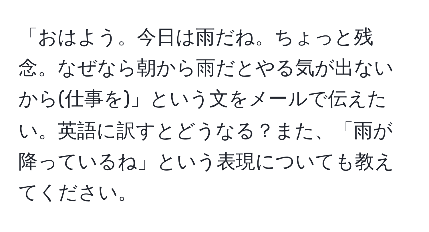 「おはよう。今日は雨だね。ちょっと残念。なぜなら朝から雨だとやる気が出ないから(仕事を)」という文をメールで伝えたい。英語に訳すとどうなる？また、「雨が降っているね」という表現についても教えてください。