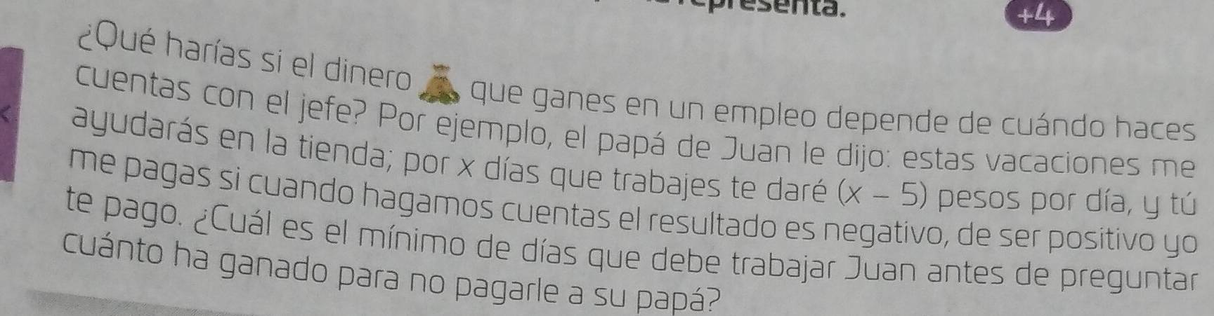 esenta. 
+4 
¿Qué harías si el dinero 
que ganes en un empleo depende de cuándo haces 
cuentas con el jefe? Por ejemplo, el papá de Juan le dijo: estas vacaciones me 
ayudarás en la tienda; por x días que trabajes te daré (x-5) pesos por día, y tú 
me pagas si cuando hagamos cuentas el resultado es negativo, de ser positivo yo 
te pago. ¿Cuál es el mínimo de días que debe trabajar Juan antes de preguntar 
cuánto ha ganado para no pagarle a su papá?