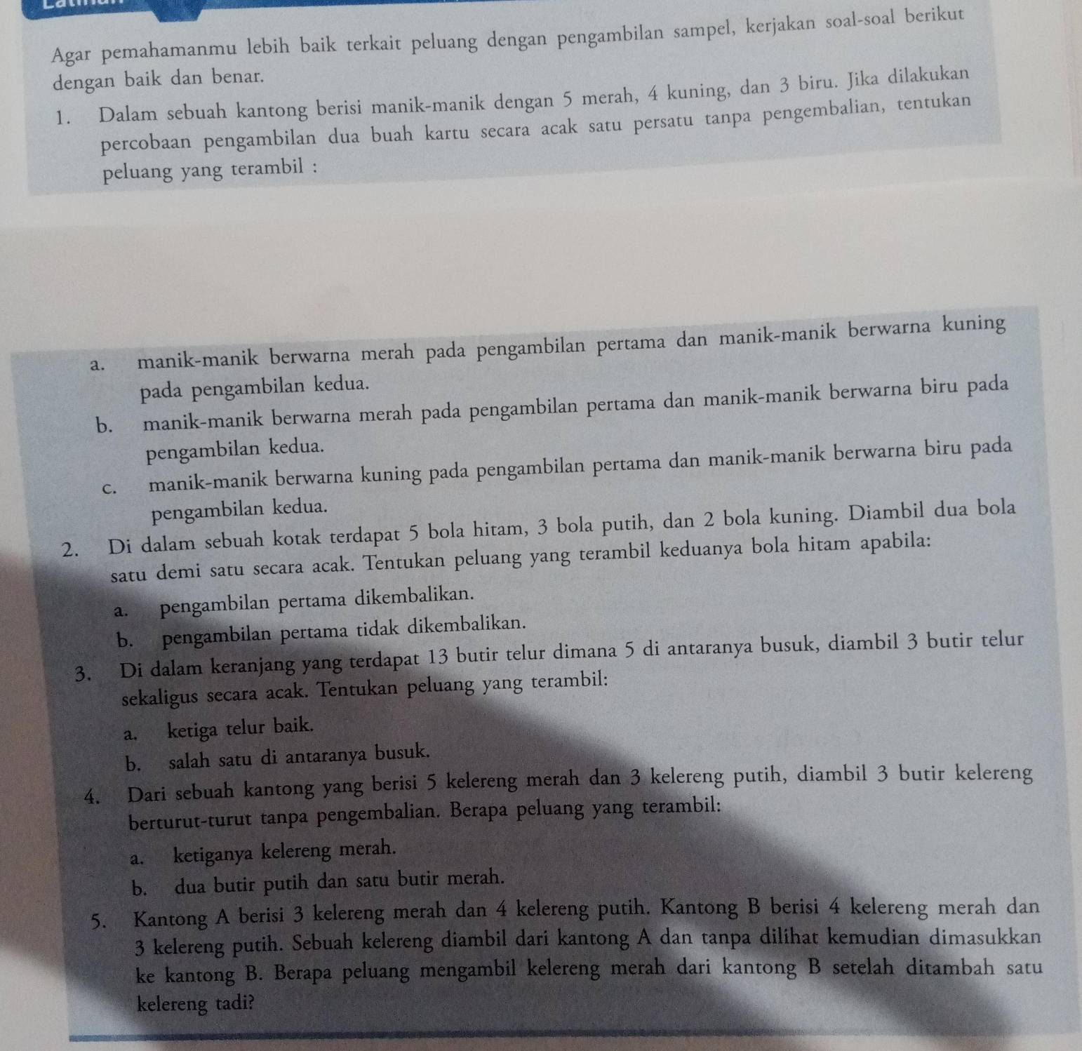 Agar pemahamanmu lebih baik terkait peluang dengan pengambilan sampel, kerjakan soal-soal berikut
dengan baik dan benar.
1. Dalam sebuah kantong berisi manik-manik dengan 5 merah, 4 kuning, dan 3 biru. Jika dilakukan
percobaan pengambilan dua buah kartu secara acak satu persatu tanpa pengembalian, tentukan
peluang yang terambil :
a. manik-manik berwarna merah pada pengambilan pertama dan manik-manik berwarna kuning
pada pengambilan kedua.
b. manik-manik berwarna merah pada pengambilan pertama dan manik-manik berwarna biru pada
pengambilan kedua.
c. manik-manik berwarna kuning pada pengambilan pertama dan manik-manik berwarna biru pada
pengambilan kedua.
2. Di dalam sebuah kotak terdapat 5 bola hitam, 3 bola putih, dan 2 bola kuning. Diambil dua bola
satu demi satu secara acak. Tentukan peluang yang terambil keduanya bola hitam apabila:
a. pengambilan pertama dikembalikan.
b. pengambilan pertama tidak dikembalikan.
3. Di dalam keranjang yang terdapat 13 butir telur dimana 5 di antaranya busuk, diambil 3 butir telur
sekaligus secara acak. Tentukan peluang yang terambil:
a. ketiga telur baik.
b. salah satu di antaranya busuk.
4. Dari sebuah kantong yang berisi 5 kelereng merah dan 3 kelereng putih, diambil 3 butir kelereng
berturut-turut tanpa pengembalian. Berapa peluang yang terambil:
a. ketiganya kelereng merah.
b. dua butir putih dan satu butir merah.
5. Kantong A berisi 3 kelereng merah dan 4 kelereng putih. Kantong B berisi 4 kelereng merah dan
3 kelereng putih. Sebuah kelereng diambil dari kantong A dan tanpa dilihat kemudian dimasukkan
ke kantong B. Berapa peluang mengambil kelereng merah dari kantong B setelah ditambah satu
kelereng tadi?