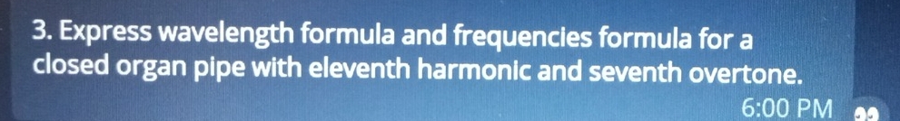 Express wavelength formula and frequencies formula for a 
closed organ pipe with eleventh harmonic and seventh overtone. 
6:00 PM a