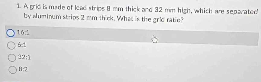 A grid is made of lead strips 8 mm thick and 32 mm high, which are separated
by aluminum strips 2 mm thick. What is the grid ratio?
16:1
6:1
32:1
8:2