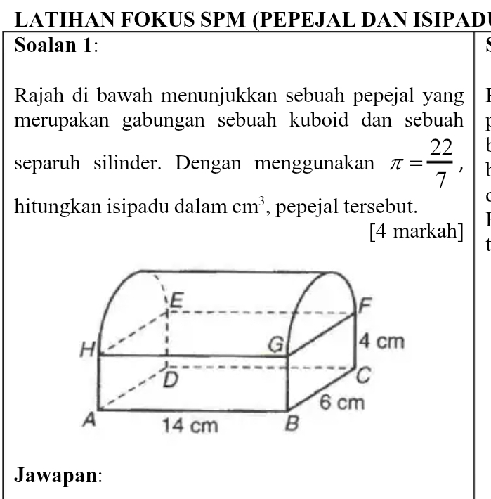 LATIHAN FOKUS SPM (PEPEJAL DAN ISIPAD) 
Soalan 1: 
( 
Rajah di bawah menunjukkan sebuah pepejal yang 
merupakan gabungan sebuah kuboid dan sebuah 

separuh silinder. Dengan menggunakan π = 22/7 , 
( 
hitungkan isipadu dalam cm^3 , pepejal tersebut. 
[4 markah] 1 
Jawapan: