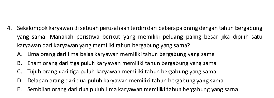 Sekelompok karyawan di sebuah perusahaan terdiri dari beberapa orang dengan tahun bergabung
yang sama. Manakah peristiwa berikut yang memiliki peluang paling besar jika dipilih satu
karyawan dari karyawan yang memiliki tahun bergabung yang sama?
A. Lima orang dari lima belas karyawan memiliki tahun bergabung yang sama
B. Enam orang dari tiga puluh karyawan memiliki tahun bergabung yang sama
C. Tujuh orang dari tiga puluh karyawan memiliki tahun bergabung yang sama
D. Delapan orang dari dua puluh karyawan memiliki tahun bergabung yang sama
E. Sembilan orang dari dua puluh lima karyawan memiliki tahun bergabung yang sama