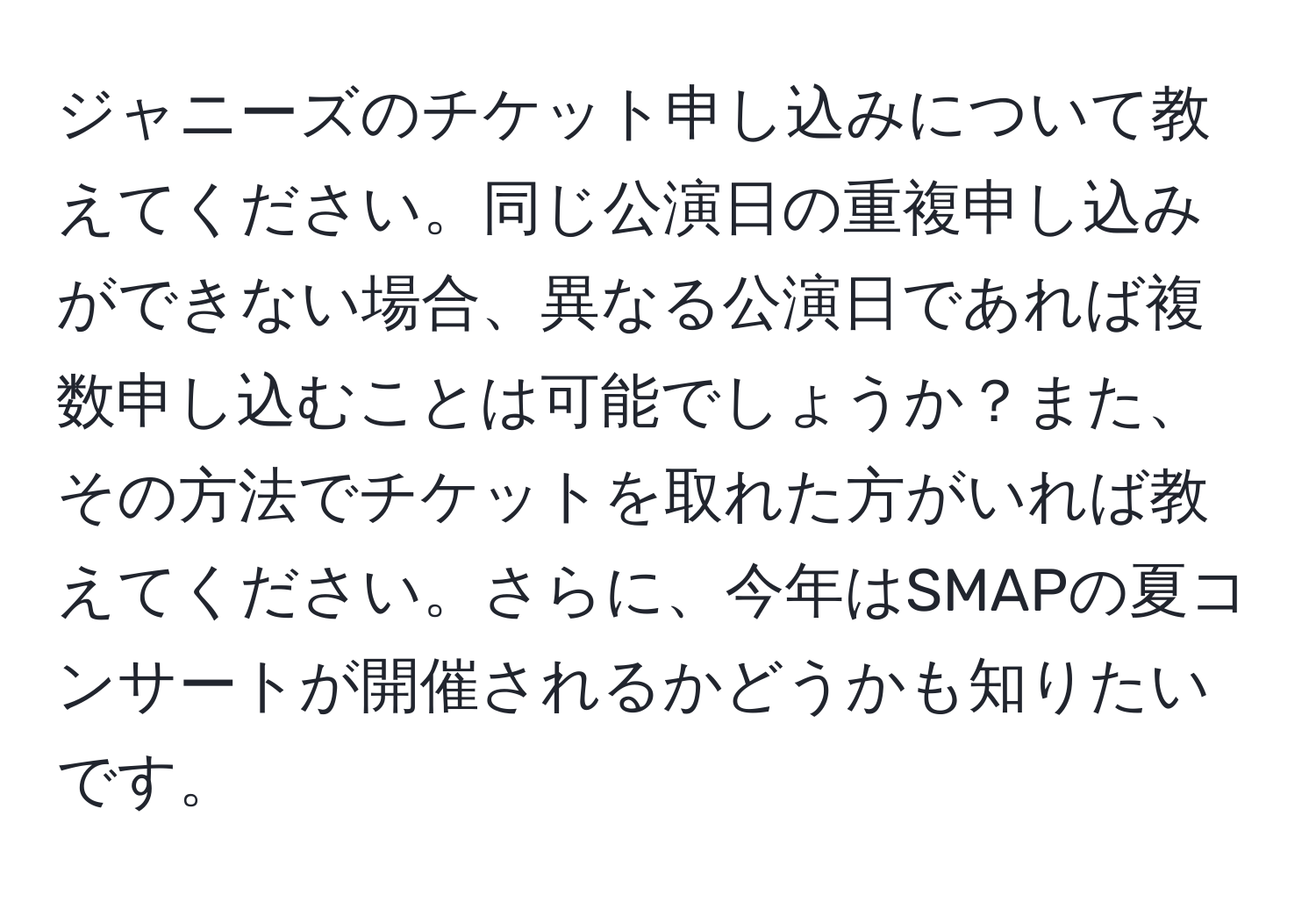 ジャニーズのチケット申し込みについて教えてください。同じ公演日の重複申し込みができない場合、異なる公演日であれば複数申し込むことは可能でしょうか？また、その方法でチケットを取れた方がいれば教えてください。さらに、今年はSMAPの夏コンサートが開催されるかどうかも知りたいです。