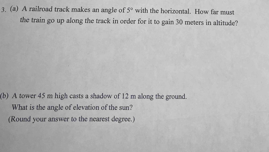 A railroad track makes an angle of 5° with the horizontal. How far must 
the train go up along the track in order for it to gain 30 meters in altitude? 
(b) A tower 45 m high casts a shadow of 12 m along the ground. 
What is the angle of elevation of the sun? 
(Round your answer to the nearest degree.)