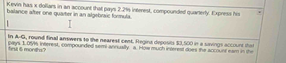 Kevin has x dollars in an account that pays 2.2% interest, compounded quarterly. Express his 
balance after one quarter in an algebraic formula. 
In A-G, round final answers to the nearest cent. Regina deposits $3,500 in a savings account that 
pays 1.05% interest, compounded semi-annually. a. How much interest does the account earn in the 
first 6 months?