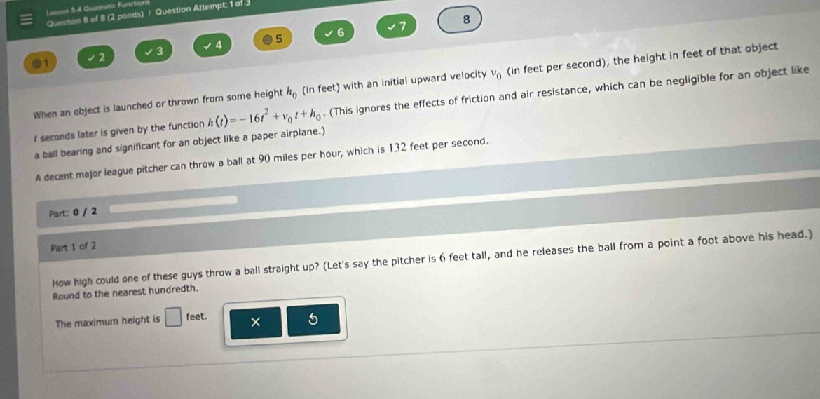 Leson 5-4 Quadratic Funchorn 
Question 8 of 8 (2 points) | Question Attempt: 1 of 3 
6 7 8 
●1 2 3 4 5 
When an object is launched or thrown from some height h_0 (in feet) with an initial upward velocity v_0 (in feet per second), the height in feet of that object
t seconds later is given by the function h(t)=-16t^2+v_0t+h_0. (This ignores the effects of friction and air resistance, which can be negligible for an object like 
a ball bearing and significant for an object like a paper airplane.) 
A decent major league pitcher can throw a ball at 90 miles per hour, which is 132 feet per second. 
Part: 0 / 2 
Part 1 of 2 
How high could one of these guys throw a ball straight up? (Let's say the pitcher is 6 feet tall, and he releases the ball from a point a foot above his head.) 
Round to the nearest hundredth. 
The maximum height is □ feet. × 5