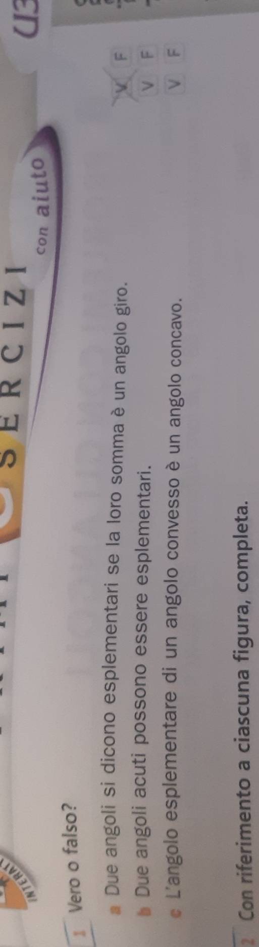 NTERA
SERCIZI
con aiuto
U3
I Vero o falso?
Due angoli si dicono esplementari se la loro somma è un angolo giro.
V F
Due angoli acuti possono essere esplementari. V F
L'angolo esplementare di un angolo convesso è un angolo concavo. V F
Con riferimento a ciascuna figura, completa.