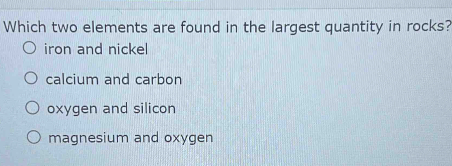 Which two elements are found in the largest quantity in rocks?
iron and nickel
calcium and carbon
oxygen and silicon
magnesium and oxygen