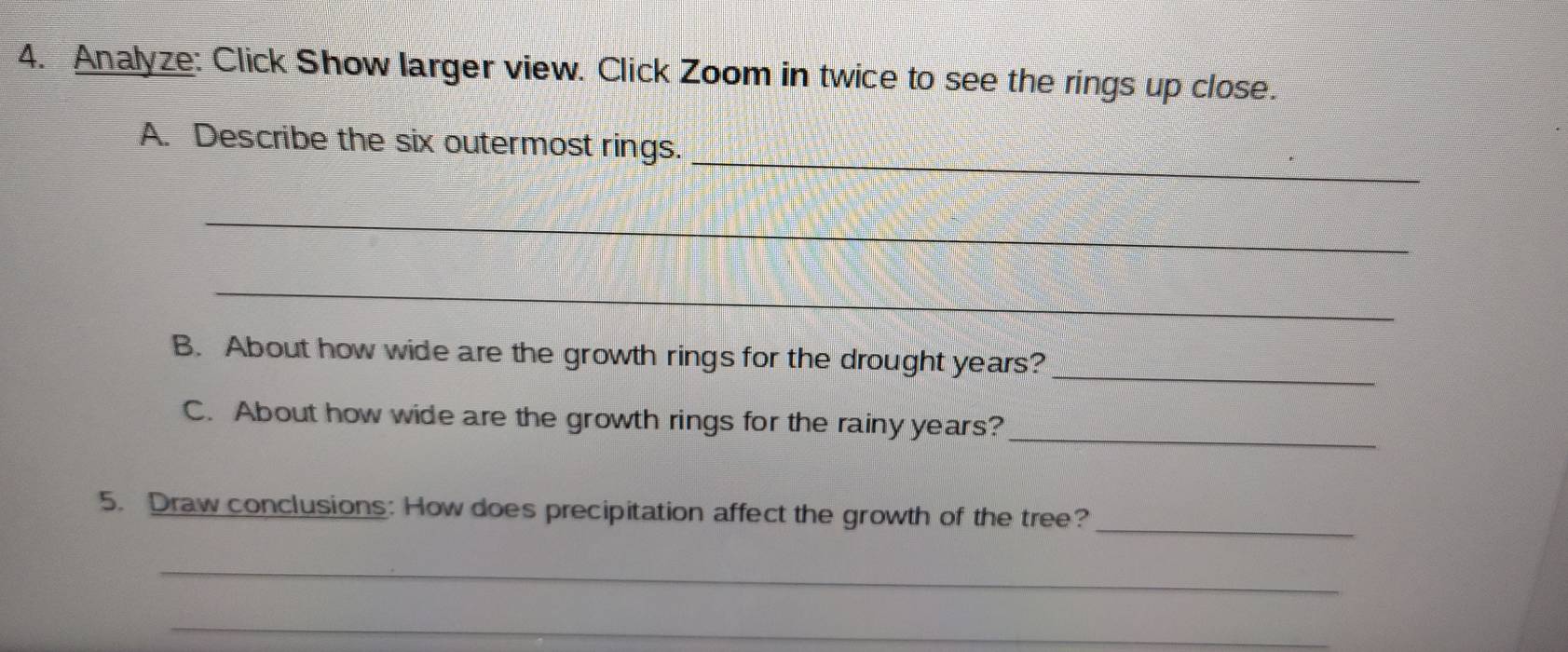 Analyze: Click Show larger view. Click Zoom in twice to see the rings up close. 
_ 
A. Describe the six outermost rings. 
_ 
_ 
B. About how wide are the growth rings for the drought years?_ 
_ 
C. About how wide are the growth rings for the rainy years? 
_ 
5. Draw conclusions: How does precipitation affect the growth of the tree? 
_ 
_ 
_