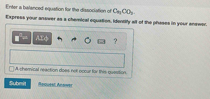 Enter a balanced equation for the dissociation of Cs_2CO_3. 
Express your answer as a chemical equation. Identify all of the phases in your answer. 
0 AΣφ

? 
A chemical reaction does not occur for this question. 
Submit Request Answer