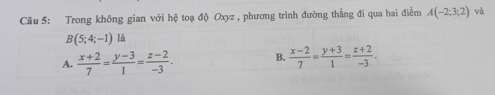 Trong không gian với hệ toạ độ Oxyz , phương trình đường thẳng đi qua hai điểm A(-2;3;2) và
B(5;4;-1) là
A.  (x+2)/7 = (y-3)/1 = (z-2)/-3 .
B.  (x-2)/7 = (y+3)/1 = (z+2)/-3 .