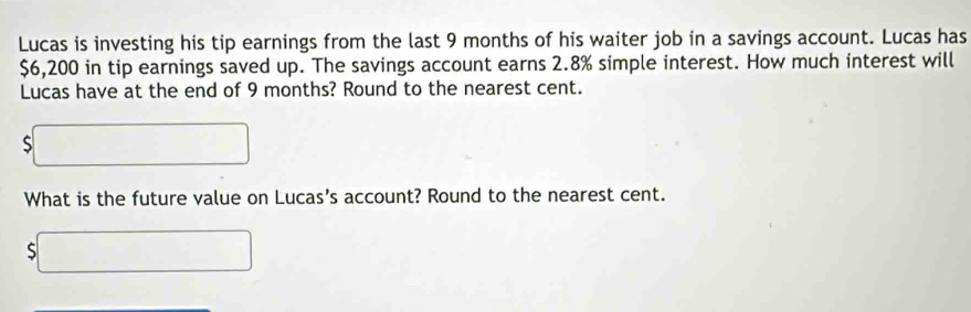 Lucas is investing his tip earnings from the last 9 months of his waiter job in a savings account. Lucas has
$6,200 in tip earnings saved up. The savings account earns 2.8% simple interest. How much interest will 
Lucas have at the end of 9 months? Round to the nearest cent.
$□
What is the future value on Lucas’s account? Round to the nearest cent.
$□