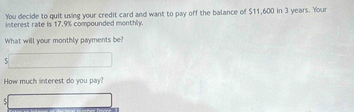 You decide to quit using your credit card and want to pay off the balance of $11,600 in 3 years. Your 
interest rate is 17.9% compounded monthly. 
What will your monthly payments be? 
S 
How much interest do you pay? 
s