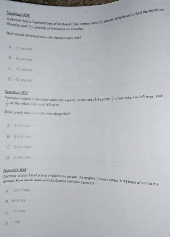 A farmer has a 9-pound bag of birdseed. The farmer uses 2 1/2  pounds of birdseed to feed the birds on 
Monday 2n6 3 1/3  pownds of birdseed on Taesday.
How much birdoeed does the farmer have left?
A 3 1/7  prunds
B 6 1/2 
C 5 1/2  youe tn
D 5 1/2  pounds
Question #37
Veronica baked 2 identical cakes for a party. At the end of the party,  1/6  of one cake was left over, and
 7/12  of the other cake was left over.
How much cake was left over altogether?
A  3/4  of a cake
B  1/2  of a caks
C  2/7  of a cake
D  2/x  of a cake
Question #38
Carmelo added 5/6 of a bag of soil to his garden. His neighbor Chance added 11/12 bags of soil to his
garden. How much more soil did Chance add than Carmelo?
A 1 6/12 bags
B 6/12 bag
C 1/12 bag
D 1 bag