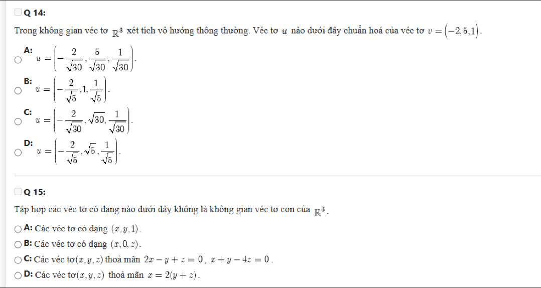 Trong không gian véc tơ R^3 xét tích vô hướng thông thường. Véc tơ u nào dưới đây chuẩn hoá của véc tơ v=(-2,5,1).
A: u=(- 2/sqrt(30) , 5/sqrt(30) , 1/sqrt(30) ).
B: u=(- 2/sqrt(5) ,1, 1/sqrt(5) ).
C: u=(- 2/sqrt(30) , sqrt(30), 1/sqrt(30) ).
D: u=(- 2/sqrt(5) ,sqrt(5), 1/sqrt(5) ). 
Q 15:
Tập hợp các véc tơ có dạng nào dưới đây không là không gian véc tơ con của R^3.
A: Các véc tơ có dạng (x,y,1).
B: Các véc tơ có dạng (x,0,z).
C: Các véc tơ (x,y,z) thoả mãn 2x-y+z=0, x+y-4z=0.
D: Các véc tơ (x,y,z) thoả mãn x=2(y+z).