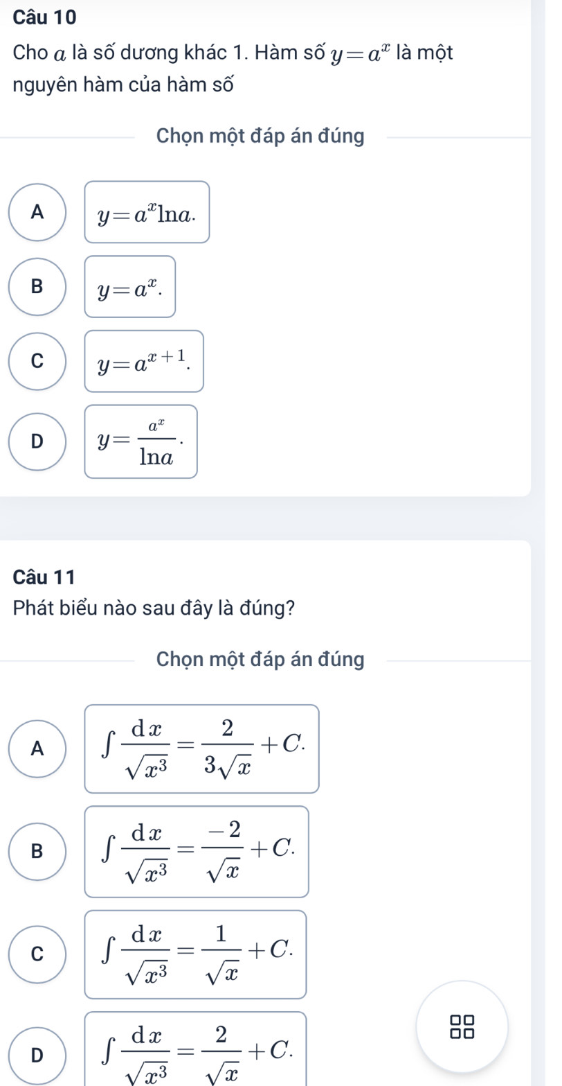 Cho a là số dương khác 1. Hàm số y=a^x là một
nguyên hàm của hàm số
Chọn một đáp án đúng
A y=a^xln a.
B y=a^x.
C y=a^(x+1).
D y= a^x/ln a . 
Câu 11
Phát biểu nào sau đây là đúng?
Chọn một đáp án đúng
A ∈t  dx/sqrt(x^3) = 2/3sqrt(x) +C.
B ∈t  dx/sqrt(x^3) = (-2)/sqrt(x) +C.
C ∈t  dx/sqrt(x^3) = 1/sqrt(x) +C.
D ∈t  dx/sqrt(x^3) = 2/sqrt(x) +C. 
8